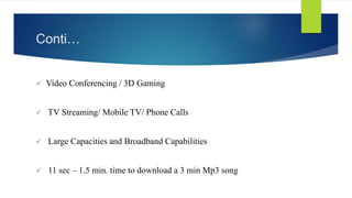 Conti… 
 Video Conferencing / 3D Gaming 
 TV Streaming/ Mobile TV/ Phone Calls 
 Large Capacities and Broadband Capabilities 
 11 sec – 1.5 min. time to download a 3 min Mp3 song 
 