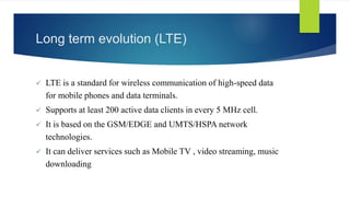 Long term evolution (LTE) 
 LTE is a standard for wireless communication of high-speed data 
for mobile phones and data terminals. 
 Supports at least 200 active data clients in every 5 MHz cell. 
 It is based on the GSM/EDGE and UMTS/HSPA network 
technologies. 
 It can deliver services such as Mobile TV , video streaming, music 
downloading 
 