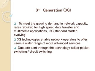 3rd Generation (3G)
 To meet the growing demand in network capacity,
rates required for high speed data transfer and
multimedia applications, 3G standard started
evolving.
 3G technologies enable network operators to offer
users a wider range of more advanced services.
 Data are sent through the technology called packet
switching / circuit switching.
 