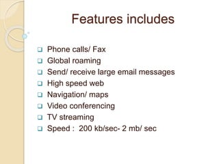Features includes
 Phone calls/ Fax
 Global roaming
 Send/ receive large email messages
 High speed web
 Navigation/ maps
 Video conferencing
 TV streaming
 Speed : 200 kb/sec- 2 mb/ sec
 