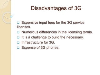 Disadvantages of 3G
 Expensive input fees for the 3G service
licenses.
 Numerous differences in the licensing terms.
 It is a challenge to build the necessary.
 Infrastructure for 3G.
 Expense of 3G phones.
 