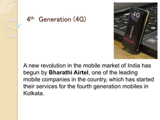 4th Generation (4G)
A new revolution in the mobile market of India has
begun by Bharathi Airtel, one of the leading
mobile companies in the country, which has started
their services for the fourth generation mobiles in
Kolkata.
 