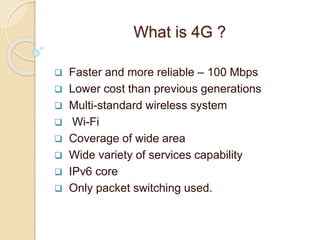 What is 4G ?
 Faster and more reliable – 100 Mbps
 Lower cost than previous generations
 Multi-standard wireless system
 Wi-Fi
 Coverage of wide area
 Wide variety of services capability
 IPv6 core
 Only packet switching used.
 