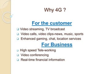 Why 4G ?
For the customer
 Video streaming, TV broadcast
 Video calls, video clips-news, music, sports
 Enhanced gaming, chat, location services
For Business
 High speed Tele-working
 Video conferencing
 Real-time financial information
 