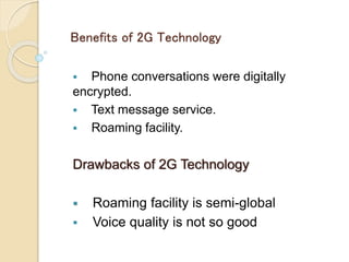 Benefits of 2G Technology
 Phone conversations were digitally
encrypted.
 Text message service.
 Roaming facility.
Drawbacks of 2G Technology
 Roaming facility is semi-global
 Voice quality is not so good
 