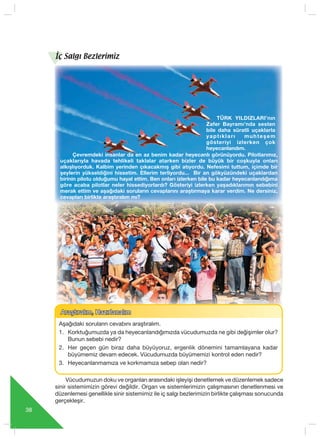 38
Araﬂt›ral›m, Haz›rlanal›mAraﬂt›ral›m, Haz›rlanal›m
Aﬂa¤›daki sorular›n cevab›n› araﬂt›ral›m.
1. Korktuğumuzda ya da heyecanlandığımızda vücudumuzda ne gibi değişimler olur?
Bunun sebebi nedir?
2. Her geçen gün biraz daha büyüyoruz, ergenlik dönemini tamamlayana kadar
büyümemiz devam edecek. Vücudumuzda büyümemizi kontrol eden nedir?
3. Heyecanlanmamıza ve korkmamıza sebep olan nedir?
Çevremdeki insanlar da en az benim kadar heyecanlı görünüyordu. Pilotlarımız,
uçaklarıyla havada tehlikeli taklalar atarken bizler de büyük bir coşkuyla onları
alkışlıyorduk. Kalbim yerinden çıkacakmış gibi atıyordu. Nefesimi tuttum, içimde bir
şeylerin yükseldiğini hissetim. Ellerim terliyordu... Bir an gökyüzündeki uçaklardan
birinin pilotu olduğumu hayal ettim. Ben onları izlerken bile bu kadar heyecanlandığıma
göre acaba pilotlar neler hissediyorlardı? Gösteriyi izlerken yaşadıklarımın sebebini
merak ettim ve aşağıdaki soruların cevaplarını araştırmaya karar verdim. Ne dersiniz,
cevapları birlikte araştıralım mı?
TÜRK YILDIZLARI’nın
Zafer Bayramı’nda sesten
bile daha süratli uçaklarla
yaptıkları muhteşem
gösteriyi izlerken çok
heyecanlandım.
İç Salgı Bezlerimiz
Vücudumuzun doku ve organları arasındaki işleyişi denetlemek ve düzenlemek sadece
sinir sistemimizin görevi değildir. Organ ve sistemlerimizin çalışmasının denetlenmesi ve
düzenlemesi genellikle sinir sistemimiz ile iç salgı bezlerimizin birlikte çalışması sonucunda
gerçekleşir.
 