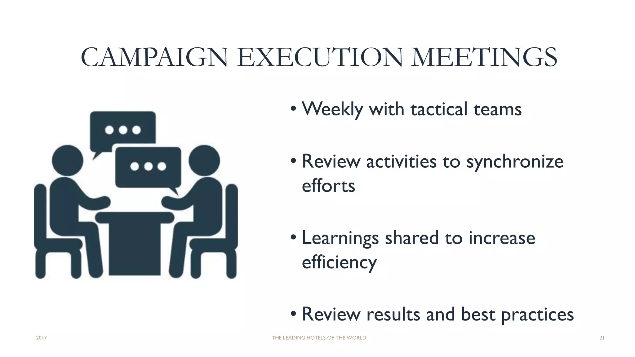 CAMPAIGN EXECUTION MEETINGS
• Weekly with tactical teams
• Review activities to synchronize
efforts
• Learnings shared to increase
efficiency
• Review results and best practices
2017 THE LEADING HOTELS OF THE WORLD 21
 