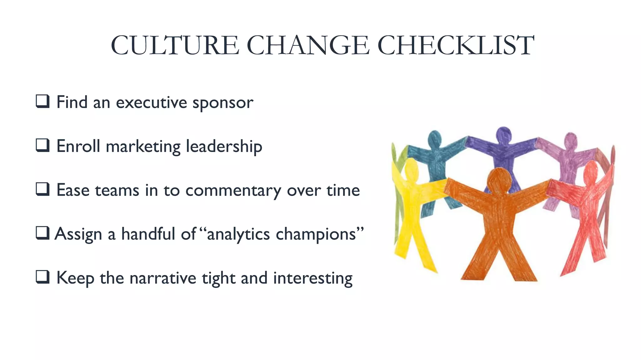 Find an executive sponsor
 Enroll marketing leadership
 Ease teams in to commentary over time
 Assign a handful of “analytics champions”
 Keep the narrative tight and interesting
CULTURE CHANGE CHECKLIST
 