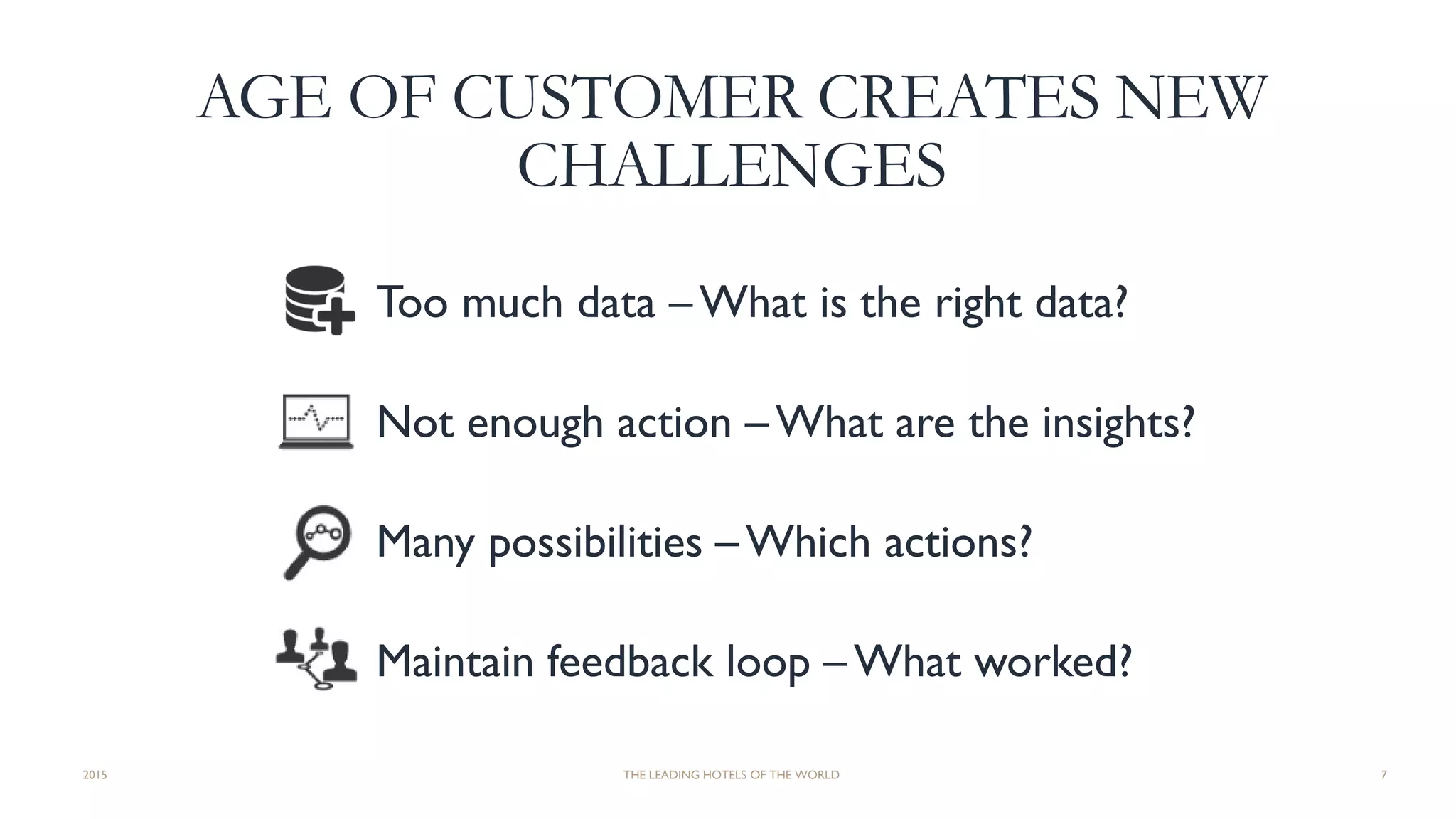 AGE OF CUSTOMER CREATES NEW
CHALLENGES
Too much data – What is the right data?
Not enough action – What are the insights?
Many possibilities – Which actions?
Maintain feedback loop – What worked?
2015 THE LEADING HOTELS OF THE WORLD 7
 