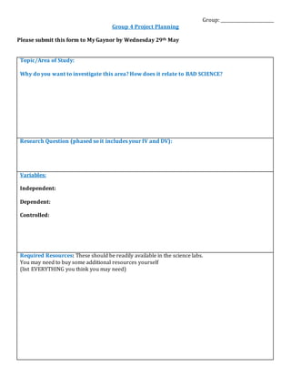 Group: _________________________
Group 4 Project Planning
Please submit this form to My Gaynor by Wednesday 29th May
Topic/Area of Study:
Why do you want to investigate this area? How does it relate to BAD SCIENCE?
Research Question (phased so it includes your IV and DV):
Variables:
Independent:
Dependent:
Controlled:
Required Resources: These should be readily available in the science labs.
You may need to buy some additional resources yourself
(list EVERYTHING you think you may need)
 