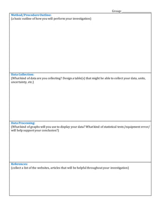 Group: _________________________
Method/Procedure Outline:
(a basic outline of how you will perform your investigation)
Data Collection:
(What kind of data are you collecting? Design a table(s) that might be able to collect your data, units,
uncertainty, etc.)
Data Processing:
(What kind of graphs will you use to display your data? What kind of statistical tests/equipment error/
will help support your conclusion?)
References:
(collect a list of the websites, articles that will be helpful throughout your investigation)
 