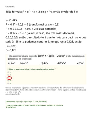 Gabarito 7ªA
1)Na fórmula F = x³ - 4x + 2, se x = ½, então o valor de F é:
x=½=0,5
F = 0,5³ - 4.0,5 + 2 (transformei os x em 0,5)
F = 0,5.0,5.0,5 - 4.0,5 + 2 (Fiz as potencias)
F = 0,125 - 2 + 2 ( ai nesse caso, são três casas decimais,
0,5.0,5.0,5, então o resultado terá que ter três casa decimais o que
seria 0,125 e tb podemos cortar o 2, no que resta 0,125, então
F=0,125)
F= 0,125
Primeiro observamos o expoente da menor letra e se temos números múltiplos dos outros.Como todos os números
são múltiplos de 4 isolamos este , e depois isolamos as letras comuns com o menor expoente, então o mais adequado
a se isolar seria o 4a³x.
Alternativa certa : C .
4)Efetuando 2a(a – 5) – 2a(3a – 5) + a² + 3a, obtém-se:
2a(a-5)-2a(3a-5)+a²+3a = 2a²-10a-6a² +10a+a²+3a = -4a²+a²+3a = -3a²+3a
R: c)-3a²+3a
 