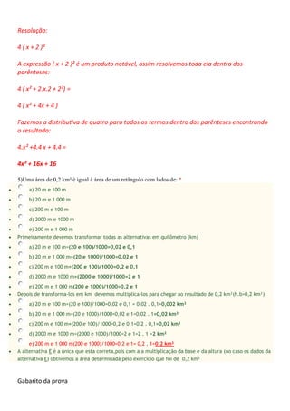 Resolução:
4 ( x + 2 )²
A expressão ( x + 2 )² é um produto notável, assim resolvemos toda ela dentro dos
parênteses:
4 ( x² + 2.x.2 + 2²) =
4 ( x² + 4x + 4 )
Fazemos a distributiva de quatro para todos os termos dentro dos parênteses encontrando
o resultado:
4.x² +4.4 x + 4.4 =
4x² + 16x + 16
5)Uma área de 0,2 km² é igual à área de um retângulo com lados de: *
 a) 20 m e 100 m
 b) 20 m e 1 000 m
 c) 200 m e 100 m
 d) 2000 m e 1000 m
 e) 200 m e 1 000 m
 Primeiramente devemos transformar todas as alternativas em quilômetro (km)
 a) 20 m e 100 m=(20 e 100)/1000=0,02 e 0,1
 b) 20 m e 1 000 m=(20 e 1000)/1000=0,02 e 1
 c) 200 m e 100 m=(200 e 100)/1000=0,2 e 0,1
 d) 2000 m e 1000 m=(2000 e 1000)/1000=2 e 1
 e) 200 m e 1 000 m(200 e 1000)/1000=0,2 e 1
 Depois de transforma-los em km devemos multiplica-los para chegar ao resultado de 0,2 km²(h.b=0,2 km²)
 a) 20 m e 100 m=(20 e 100)/1000=0,02 e 0,1 = 0,02 . 0,1=0,002 km²
 b) 20 m e 1 000 m=(20 e 1000)/1000=0,02 e 1=0,02 . 1=0,02 km²
 c) 200 m e 100 m=(200 e 100)/1000=0,2 e 0,1=0,2 . 0,1=0,02 km²
 d) 2000 m e 1000 m=(2000 e 1000)/1000=2 e 1=2 . 1 =2 km²
e) 200 m e 1 000 m(200 e 1000)/1000=0,2 e 1= 0,2 . 1=0,2 km²
 A alternativa E é a única que esta correta,pois com a a multiplicação da base e da altura (no caso os dados da
alternativa E) obtivemos a área determinada pelo exercício que foi de 0,2 km²
Gabarito da prova
 