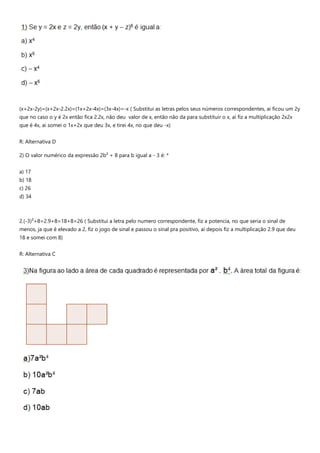 (x+2x-2y)=(x+2x-2.2x)=(1x+2x-4x)=(3x-4x)=-x ( Substitui as letras pelos seus números correspondentes, ai ficou um 2y
que no caso o y é 2x então fica 2.2x, não deu valor de x, então não da para substituir o x, ai fiz a multiplicação 2x2x
que é 4x, ai somei o 1x+2x que deu 3x, e tirei 4x, no que deu -x)
R: Alternativa D
2) O valor numérico da expressão 2b² + 8 para b igual a - 3 é: *
a) 17
b) 18
c) 26
d) 34
2.(-3)²+8=2.9+8=18+8=26 ( Substitui a letra pelo numero correspondente, fiz a potencia, no que seria o sinal de
menos, ja que é elevado a 2, fiz o jogo de sinal e passou o sinal pra positivo, ai depois fiz a multiplicação 2.9 que deu
18 e somei com 8)
R: Alternativa C
 