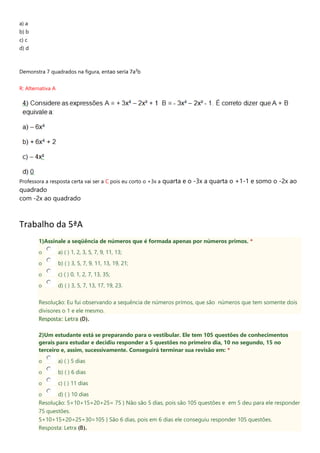 a) a
b) b
c) c
d) d
Demonstra 7 quadrados na figura, entao seria 7a²b
R: Alternativa A
Professora a resposta certa vai ser a C pois eu corto o +3x a quarta e o -3x a quarta o +1-1 e somo o -2x ao
quadrado
com -2x ao quadrado
Trabalho da 5ªA
1)Assinale a seqüência de números que é formada apenas por números primos. *
o a) ( ) 1, 2, 3, 5, 7, 9, 11, 13;
o b) ( ) 3, 5, 7, 9, 11, 13, 19, 21;
o c) ( ) 0, 1, 2, 7, 13, 35;
o d) ( ) 3, 5, 7, 13, 17, 19, 23.
Resolução: Eu fui observando a sequência de números primos, que são números que tem somente dois
divisores o 1 e ele mesmo.
Resposta: Letra (D).
2)Um estudante está se preparando para o vestibular. Ele tem 105 questões de conhecimentos
gerais para estudar e decidiu responder a 5 questões no primeiro dia, 10 no segundo, 15 no
terceiro e, assim, sucessivamente. Conseguirá terminar sua revisão em: *
o a) ( ) 5 dias
o b) ( ) 6 dias
o c) ( ) 11 dias
o d) ( ) 10 dias
Resolução: 5+10+15+20+25= 75 } Não são 5 dias, pois são 105 questões e em 5 deu para ele responder
75 questões.
5+10+15+20+25+30=105 } São 6 dias, pois em 6 dias ele conseguiu responder 105 questões.
Resposta: Letra (B).
 