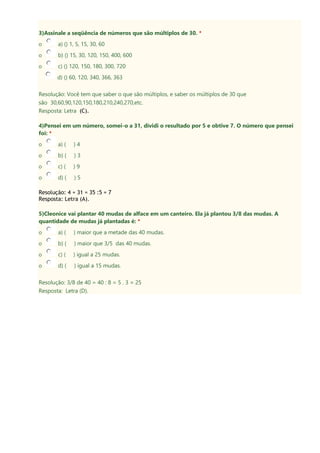 3)Assinale a seqüência de números que são múltiplos de 30. *
o a) () 1, 5, 15, 30, 60
o b) () 15, 30, 120, 150, 400, 600
o c) () 120, 150, 180, 300, 720
d) () 60, 120, 340, 366, 363
Resolução: Você tem que saber o que são múltiplos, e saber os múltiplos de 30 que
são 30,60,90,120,150,180,210,240,270,etc.
Resposta: Letra (C).
4)Pensei em um número, somei-o a 31, dividi o resultado por 5 e obtive 7. O número que pensei
foi: *
o a) ( ) 4
o b) ( ) 3
o c) ( ) 9
o d) ( ) 5
Resolução: 4 + 31 = 35 :5 = 7
Resposta: Letra (A).
5)Cleonice vai plantar 40 mudas de alface em um canteiro. Ela já plantou 3/8 das mudas. A
quantidade de mudas já plantadas é: *
o a) ( ) maior que a metade das 40 mudas.
o b) ( ) maior que 3/5 das 40 mudas.
o c) ( ) igual a 25 mudas.
o d) ( ) igual a 15 mudas.
Resolução: 3/8 de 40 = 40 : 8 = 5 . 3 = 25
Resposta: Letra (D).
 