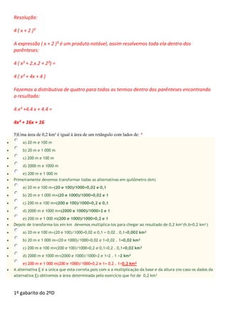 Resolução:
4 ( x + 2 )²
A expressão ( x + 2 )² é um produto notável, assim resolvemos toda ela dentro dos
parênteses:
4 ( x² + 2.x.2 + 2²) =
4 ( x² + 4x + 4 )
Fazemos a distributiva de quatro para todos os termos dentro dos parênteses encontrando
o resultado:
4.x² +4.4 x + 4.4 =
4x² + 16x + 16
5)Uma área de 0,2 km² é igual à área de um retângulo com lados de: *
 a) 20 m e 100 m
 b) 20 m e 1 000 m
 c) 200 m e 100 m
 d) 2000 m e 1000 m
 e) 200 m e 1 000 m
 Primeiramente devemos transformar todas as alternativas em quilômetro (km)
 a) 20 m e 100 m=(20 e 100)/1000=0,02 e 0,1
 b) 20 m e 1 000 m=(20 e 1000)/1000=0,02 e 1
 c) 200 m e 100 m=(200 e 100)/1000=0,2 e 0,1
 d) 2000 m e 1000 m=(2000 e 1000)/1000=2 e 1
 e) 200 m e 1 000 m(200 e 1000)/1000=0,2 e 1
 Depois de transforma-los em km devemos multiplica-los para chegar ao resultado de 0,2 km²(h.b=0,2 km²)
 a) 20 m e 100 m=(20 e 100)/1000=0,02 e 0,1 = 0,02 . 0,1=0,002 km²
 b) 20 m e 1 000 m=(20 e 1000)/1000=0,02 e 1=0,02 . 1=0,02 km²
 c) 200 m e 100 m=(200 e 100)/1000=0,2 e 0,1=0,2 . 0,1=0,02 km²
 d) 2000 m e 1000 m=(2000 e 1000)/1000=2 e 1=2 . 1 =2 km²
e) 200 m e 1 000 m(200 e 1000)/1000=0,2 e 1= 0,2 . 1=0,2 km²
 A alternativa E é a única que esta correta,pois com a a multiplicação da base e da altura (no caso os dados da
alternativa E) obtivemos a área determinada pelo exercício que foi de 0,2 km²
1º gabarito do 2ºD
 