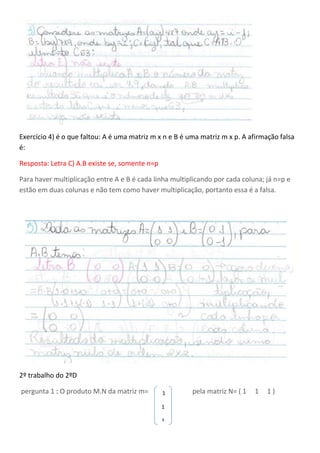 Exercício 4) é o que faltou: A é uma matriz m x n e B é uma matriz m x p. A afirmação falsa
é:
Resposta: Letra C) A.B existe se, somente n=p
Para haver multiplicação entre A e B é cada linha multiplicando por cada coluna; já n=p e
estão em duas colunas e não tem como haver multiplicação, portanto essa é a falsa.
2º trabalho do 2ºD
pergunta 1 : O produto M.N da matriz m= pela matriz N= ( 1 1 1 )1
1
1
 