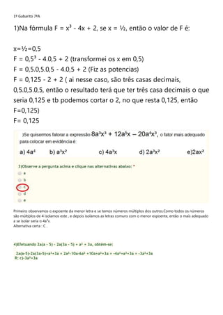 1º Gabarito 7ªA
1)Na fórmula F = x³ - 4x + 2, se x = ½, então o valor de F é:
x=½=0,5
F = 0,5³ - 4.0,5 + 2 (transformei os x em 0,5)
F = 0,5.0,5.0,5 - 4.0,5 + 2 (Fiz as potencias)
F = 0,125 - 2 + 2 ( ai nesse caso, são três casas decimais,
0,5.0,5.0,5, então o resultado terá que ter três casa decimais o que
seria 0,125 e tb podemos cortar o 2, no que resta 0,125, então
F=0,125)
F= 0,125
Primeiro observamos o expoente da menor letra e se temos números múltiplos dos outros.Como todos os números
são múltiplos de 4 isolamos este , e depois isolamos as letras comuns com o menor expoente, então o mais adequado
a se isolar seria o 4a³x.
Alternativa certa : C .
4)Efetuando 2a(a – 5) – 2a(3a – 5) + a² + 3a, obtém-se:
2a(a-5)-2a(3a-5)+a²+3a = 2a²-10a-6a² +10a+a²+3a = -4a²+a²+3a = -3a²+3a
R: c)-3a²+3a
 