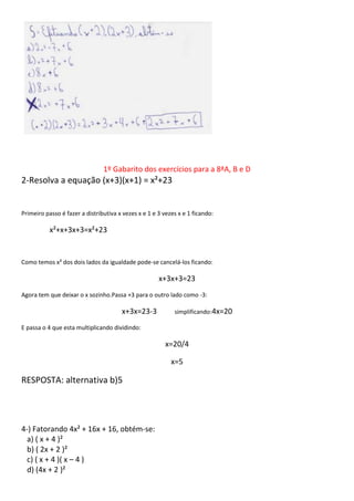 1º Gabarito dos exercícios para a 8ªA, B e D
2-Resolva a equação (x+3)(x+1) = x²+23
Primeiro passo é fazer a distributiva x vezes x e 1 e 3 vezes x e 1 ficando:
x²+x+3x+3=x²+23
Como temos x² dos dois lados da igualdade pode-se cancelá-los ficando:
x+3x+3=23
Agora tem que deixar o x sozinho.Passa +3 para o outro lado como -3:
x+3x=23-3 simplificando:4x=20
E passa o 4 que esta multiplicando dividindo:
x=20/4
x=5
RESPOSTA: alternativa b)5
4-) Fatorando 4x² + 16x + 16, obtém-se:
a) ( x + 4 )²
b) ( 2x + 2 )²
c) ( x + 4 )( x – 4 )
d) (4x + 2 )²
 