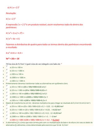 e) 4 ( x + 2 )²
Resolução:
4 ( x + 2 )²
A expressão ( x + 2 )² é um produto notável, assim resolvemos toda ela dentro dos
parênteses:
4 ( x² + 2.x.2 + 2²) =
4 ( x² + 4x + 4 )
Fazemos a distributiva de quatro para todos os termos dentro dos parênteses encontrando
o resultado:
4.x² +4.4 x + 4.4 =
4x² + 16x + 16
5)Uma área de 0,2 km² é igual à área de um retângulo com lados de: *
 a) 20 m e 100 m
 b) 20 m e 1 000 m
 c) 200 m e 100 m
 d) 2000 m e 1000 m
 e) 200 m e 1 000 m
 Primeiramente devemos transformar todas as alternativas em quilômetro (km)
 a) 20 m e 100 m=(20 e 100)/1000=0,02 e 0,1
 b) 20 m e 1 000 m=(20 e 1000)/1000=0,02 e 1
 c) 200 m e 100 m=(200 e 100)/1000=0,2 e 0,1
 d) 2000 m e 1000 m=(2000 e 1000)/1000=2 e 1
 e) 200 m e 1 000 m(200 e 1000)/1000=0,2 e 1
 Depois de transforma-los em km devemos multiplica-los para chegar ao resultado de 0,2 km²(h.b=0,2 km²)
 a) 20 m e 100 m=(20 e 100)/1000=0,02 e 0,1 = 0,02 . 0,1=0,002 km²
 b) 20 m e 1 000 m=(20 e 1000)/1000=0,02 e 1=0,02 . 1=0,02 km²
 c) 200 m e 100 m=(200 e 100)/1000=0,2 e 0,1=0,2 . 0,1=0,02 km²
 d) 2000 m e 1000 m=(2000 e 1000)/1000=2 e 1=2 . 1 =2 km²
e) 200 m e 1 000 m(200 e 1000)/1000=0,2 e 1= 0,2 . 1=0,2 km²
 A alternativa E é a única que esta correta,pois com a a multiplicação da base e da altura (no caso os dados da
alternativa E) obtivemos a área determinada pelo exercício que foi de 0,2 km²
 