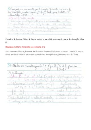 Exercício 4) é o que faltou: A é uma matriz m x n e B é uma matriz m x p. A afirmação falsa
é:
Resposta: Letra C) A.B existe se, somente n=p
Para haver multiplicação entre A e B é cada linha multiplicando por cada coluna; já n=p e
estão em duas colunas e não tem como haver multiplicação, portanto essa é a falsa.
 