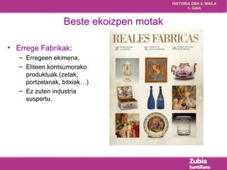HISTORIA DBH 4. MAILA 
1. GAIA 
Beste ekoizpen motak 
• Errege Fabrikak: 
– Erregeen ekimena. 
– Eliteen kontsumorako 
produktuak.(zetak, 
portzelanak, bitxiak…) 
– Ez zuten industria 
suspertu. 
 