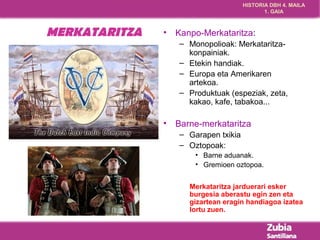 HISTORIA DBH 4. MAILA 
1. GAIA 
MERKATARITZA • Kanpo-Merkataritza: 
– Monopolioak: Merkataritza-konpainiak. 
– Etekin handiak. 
– Europa eta Amerikaren 
artekoa. 
– Produktuak (espeziak, zeta, 
kakao, kafe, tabakoa... 
• Barne-merkataritza 
– Garapen txikia 
– Oztopoak: 
• Barne aduanak. 
• Gremioen oztopoa. 
Merkataritza jarduerari esker 
burgesia aberastu egin zen eta 
gizartean eragin handiagoa izatea 
lortu zuen. 
 