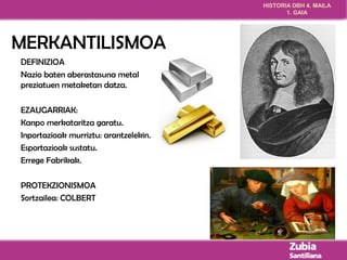HISTORIA DBH 4. MAILA 
1. GAIA 
MERKANTILISMOA 
DEFINIZIOA 
Nazio baten aberastasuna metal 
preziatuen metaketan datza. 
EZAUGARRIAK: 
Kanpo merkataritza garatu. 
Inportazioak murriztu: arantzelekin. 
Esportazioak sustatu. 
Errege Fabrikak. 
PROTEKZIONISMOA 
Sortzailea: COLBERT 
 