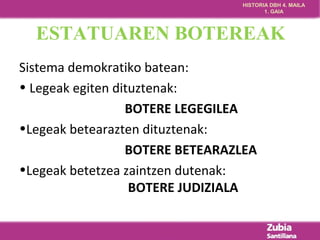 HISTORIA DBH 4. MAILA 
1. GAIA 
ESTATUAREN BOTEREAK 
Sistema demokratiko batean: 
• Legeak egiten dituztenak: 
BOTERE LEGEGILEA 
•Legeak betearazten dituztenak: 
BOTERE BETEARAZLEA 
•Legeak betetzea zaintzen dutenak: 
BOTERE JUDIZIALA 
 
