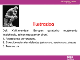 HISTORIA DBH 4. MAILA 
1. GAIA 
Ilustrazioa 
Def: XVIII.mendean Europan garaturiko mugimendu 
intelektuala, zeinen ezaugarriak ziren: 
1. Arrazoia eta aurrerapena. 
2. Eskubide naturalen defentsa (askatasuna, berdintasuna, jabetza) 
3. Tolerantzia. 
 