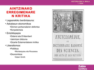 HISTORIA DBH 4. MAILA 
1. GAIA 
AINTZINAKO 
ERREGIMENARE 
N KRITIKA 
• Legearekiko berdintasuna: 
• Askatasun ekonomikoa 
•Ekimen pertsonalaren defentsa 
•Konpetentzia 
• Entziklopepia 
•Diderot eta D’Alambert 
•Jakintzen bilduma 
•Gizarte Estamentalaren kritika 
• Liberalismoa: 
•Politikoa 
•Montesquieu eta Rousseau 
•Ekonomikoa 
•Adam Smith 
 