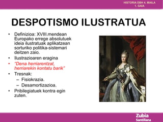 HISTORIA DBH 4. MAILA 
1. GAIA 
DESPOTISMO ILUSTRATUA 
• Definizioa: XVIII.mendean 
Europako errege absolutuek 
ideia ilustratuak aplikatzean 
sorturiko politika-sistemari 
deitzen zaio. 
• Ilustrazioaren eragina 
• “Dena herriarentzat, 
herriarekin kontatu barik” 
• Tresnak: 
– Fisiokrazia. 
– Desamortizazioa. 
• Pribilegiatuek kontra egin 
zuten. 
 