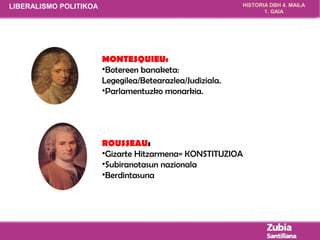 HISTORIA DBH 4. MAILA 
1. GAIA 
MONTESQUIEU: 
•Botereen banaketa: 
Legegilea/Betearazlea/Judiziala. 
•Parlamentuzko monarkia. 
ROUSSEAU: 
•Gizarte Hitzarmena= KONSTITUZIOA 
•Subiranotasun nazionala 
•Berdintasuna 
LIBERALISMO POLITIKOA 
 