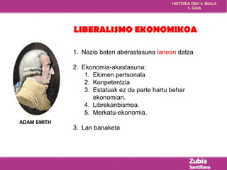 HISTORIA DBH 4. MAILA 
1. GAIA 
LIBERALISMO EKONOMIKOA 
ADAM SMITH 
1. Nazio baten aberastasuna lanean datza 
2. Ekonomia-akastasuna: 
1. Ekimen pertsonala 
2. Konpetentzia 
3. Estatuak ez du parte hartu behar 
ekonomian. 
4. Librekanbismoa. 
5. Merkatu-ekonomia. 
3. Lan banaketa 
 