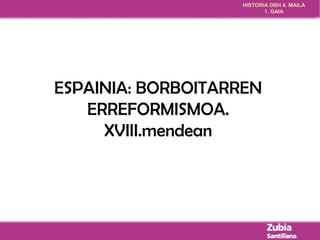 HISTORIA DBH 4. MAILA 
1. GAIA 
ESPAINIA: BORBOITARREN 
ERREFORMISMOA. 
XVIII.mendean 
 
