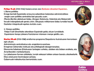 HISTORIA DBH 4. MAILA 
1. GAIA 
Felipe V.ak (1701-1746) hasiera eman zion Borboien dinastiari Espainian. 
1. Barne politika: 
Errege berriak Espainiako erresuma ezberdinen bateratze administratiboa 
eragin zuen politika zentralista bat gauzatu zuen. 
Planta Berriko dekretuen bidez, (Aragoi, Katalunia, Valentzia eta Balearrak) 
foruak indargabetuak geratu ziren. Okupazio militarraren bidez lurralde hauek 
Gaztelan integratuak egotea ziurtatu zuen. 
2- Kanpo-politika: 
Felipe V.ak Utrechteko akordioan Espainiak galdu zituen lurraldeak. 
Espainiaren kanpo jokaera frantziarren interesen menpe gelditu zen. 
Karlos III.ak (1759-1788) erreforma-programa Despotismo ilustratuaren korrontean 
egin zituen: 
Administrazio zentralizatua eta eraginkorra ezartzea. 
Erregimen Zaharreko instituzio eta pribilegioak desagerraraztea. 
Ekonomia hobetzea (Estatuaren lantegien sorketa, ubideen eta bideen eraiketa, eta 
Amerikarekin merkataritzan). 
Lur jabetzaren formen aldaketa, lurrak nekazari txikien artean banatu zitezkeelarik. 
Eliza estatuaren kontrolpean jartzea. 
Gobernuak irakaskuntza berrantolatu zuen. 
