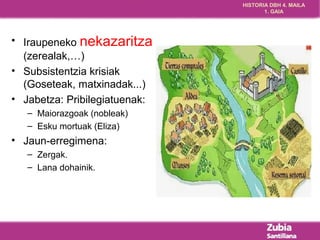 HISTORIA DBH 4. MAILA 
1. GAIA 
• Iraupeneko nekazaritza 
(zerealak,…) 
• Subsistentzia krisiak 
(Goseteak, matxinadak...) 
• Jabetza: Pribilegiatuenak: 
– Maiorazgoak (nobleak) 
– Esku mortuak (Eliza) 
• Jaun-erregimena: 
– Zergak. 
– Lana dohainik. 
 