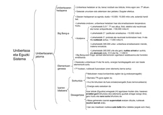 Unibertsoa
eta Eguzki
Sistema
Unibertsoaren
jatorria
Unibertsoaren
hedapena
• Unibertsoa hedatzen ar da, beraz noizbait oso bilduta, trinko egon zen, Tª altuan.
• Galaxiak urruntzen edo aldentzen den jakiteko: Doppler efektua.
Big Bang-a
• Glaxien hedapenari so eginda, duela ~10.000- 15.000 miloi urte, eztanda handi
bat.
• Leherketa ondoren, unibertsoa hedatzen hasi eta erradiazioaren tenperatura
hoztu.
• Azalpena
• Big Bang-aren froga: zenbait elementuren ugaritasun azalduezina eta hondoko
erradiazioa.
• Leherketatik 0,01’’: Tª oso altua, fotoi, elektroi eta neutrinoak
eta horien antipartikulak. ~100.000 milioi K
• Leherketatik 3’’: partikulen erradiazioa. ~10.000 milioi K
• Leherketatik 3’: protoiak eta neutroiak konbinatzen hasi, H eta
He nukleoak sortuz. ~1.000 milioi K.
• Leherketatik 300.000 urtez: unibertsoa erradiazioaren mende,
materia ionizatuta.
• Leherketatik 300.000 urte eta gero: nukleo arinek e- aurkitu
eta atomoak eratu H eta He. ~1.000 K
Sistema
jatorria erradiazioa.
Elementuen
genesia
• Hasierako unibertsoan H eta He sortu, energia handiegiagatik ezin zen beste
elementurik sortu
• Tª hoztean, nukleoak fusionatzen ziren elementu berria sortuz
Izarren
bilakaera
Sorkuntza
• Nebulosen masa kontzentratu egiten da (g erakarpenagatik)
• Barneko Tªk gora egiten du
• H-a He bihurtzen da fusio erreakzioengatik (fusio termonuklearra)
• Energia asko askatzen da
Desagertzea
•Izar txikiak (Eguzkia) erregaiak (H) agortzean hozten dira, hasieran
erraldoi gorri bihurtuko dira (elementu guztiak erregai izango dira),
gero hoztu eta nano zuria bihurtuko da.
• Masa gehieneko izarrek supernobak eratzen dituzte, nukleoak
neutroi izarrak eratu.
• Izar oso masiboen nukleoa zulo beltz bihur daiteke (argiak ezin ihes).
 
