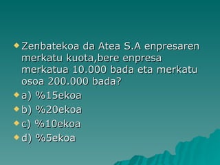 Zenbatekoa da Atea S.A enpresaren merkatu kuota,bere enpresa merkatua 10.000 bada eta merkatu osoa 200.000 bada? a) %15ekoa b) %20ekoa c) %10ekoa d) %5ekoa 