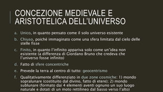 CONCEZIONE MEDIEVALE E
ARISTOTELICA DELL’UNIVERSO
a. Unico, in quanto pensato come il solo universo esistente
b. Chiuso, poiché immaginato come una sfera limitata dal cielo delle
stelle fisse
c. Finito, in quanto l’infinito appariva solo come un’idea non
esistente (a differenza di Giordano Bruno che credeva che
l’universo fosse infinito)
d. Fatto di sfere concentriche
e. Prevede la terra al centro di tutto: geocentrismo
f. Qualitativamente differenziato in due zone cosmiche: 1) mondo
sopralunare (costituito dal divino, fatto di etere); 2) mondo
sublunare (formato dai 4 elementi aventi ognuno un suo luogo
naturale e dotati di un moto rettilineo dal basso verso l’alto)
 