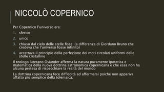 NICCOLÒ COPERNICO
Per Copernico l’universo era:
1. sferico
2. unico
3. chiuso dal cielo delle stelle fisse (a differenza di Giordano Bruno che
credeva che l’universo fosse infinito)
4. accettava il principio della perfezione dei moti circolari uniformi delle
stelle cristalline
Il teologo luterano Osiander afferma la natura puramente ipotetica e
matematica della nuova dottrina astronomica copernicana e che essa non ha
alcuna pretesa di rispecchiare la realtà del mondo
La dottrina copernicana fece difficoltà ad affermarsi poiché non appariva
affatto più semplice della tolemaica.
 