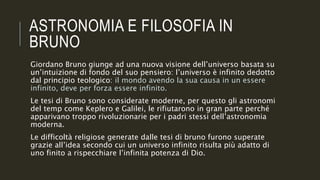 ASTRONOMIA E FILOSOFIA IN
BRUNO
Giordano Bruno giunge ad una nuova visione dell’universo basata su
un’intuizione di fondo del suo pensiero: l’universo è infinito dedotto
dal principio teologico: il mondo avendo la sua causa in un essere
infinito, deve per forza essere infinito.
Le tesi di Bruno sono considerate moderne, per questo gli astronomi
del temp come Keplero e Galilei, le rifiutarono in gran parte perché
apparivano troppo rivoluzionarie per i padri stessi dell’astronomia
moderna.
Le difficoltà religiose generate dalle tesi di bruno furono superate
grazie all’idea secondo cui un universo infinito risulta più adatto di
uno finito a rispecchiare l’infinita potenza di Dio.
 