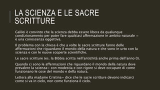 LA SCIENZA E LE SACRE
SCRITTURE
Galilei è convinto che la scienza debba essere libera da qualunque
condizionamento per poter fare qualsiasi affermazione in ambito naturale =
è una conoscenza oggettiva.
Il problema con la chiesa è che a volte le sacre scritture fanno delle
affermazioni che riguardano il mondo della natura e che sono in urto con la
scienza e con le nuove scoperte scientifiche.
Le sacre scritture (es. la Bibbia scritta nell’antichità anche prima dell’anno 0).
Quando ci sono le affermazioni che riguardano il mondo della natura deve
prevalere la scienza= con modestia e con rigore si deve occupare di come
funzionano le cose del mondo e della natura.
Lettera alla madame Cristina= dice che le sacre scritture devono indicarci
come si va in cielo, non come funziona il cielo.
 