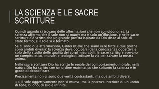 LA SCIENZA E LE SACRE
SCRITTURE
Quindi quando si trovano delle affermazioni che non coincidono: es. la
scienza afferma che il sole non si muove ma è solo un’illusione, e nelle sacre
scritture c’è scritto che un grande profeta ispirato da Dio disse al sole di
stare fermo, e il sole si è fermato.
Se ci sono due affermazioni, Galilei ritiene che siano vere tutte e due poiché
sono ambiti diversi: la scienza deve occuparsi della conoscenza oggettiva e
solo dello studio delle qualità dei corpi misurabili, le sacre scritture avevano
un compito etico, morale, e teologico, indicare la via per salvare la nostra
anima.
Nelle sacre scritture Dio ha scritto le regole del comportamento morale, nella
natura Dio ha scritto con un ordine matematico che soltanto la scienza è in
grado di decodificare.
Precisamente non ci sono due verità contrastanti, ma due ambiti diversi.
=> il sole oggettivamente non si muove, ma la potenza interiore di un uomo
di fede, buono, di Dio è infinita.
 