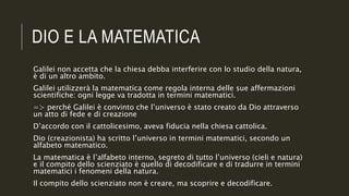 DIO E LA MATEMATICA
Galilei non accetta che la chiesa debba interferire con lo studio della natura,
è di un altro ambito.
Galilei utilizzerà la matematica come regola interna delle sue affermazioni
scientifiche: ogni legge va tradotta in termini matematici.
=> perché Galilei è convinto che l’universo è stato creato da Dio attraverso
un atto di fede e di creazione
D’accordo con il cattolicesimo, aveva fiducia nella chiesa cattolica.
Dio (creazionista) ha scritto l’universo in termini matematici, secondo un
alfabeto matematico.
La matematica è l’alfabeto interno, segreto di tutto l’universo (cieli e natura)
e il compito dello scienziato è quello di decodificare e di tradurre in termini
matematici i fenomeni della natura.
Il compito dello scienziato non è creare, ma scoprire e decodificare.
 