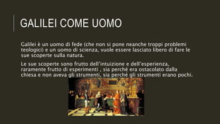 GALILEI COME UOMO
Galilei è un uomo di fede (che non si pone neanche troppi problemi
teologici) e un uomo di scienza, vuole essere lasciato libero di fare le
sue scoperte sulla natura.
Le sue scoperte sono frutto dell’intuizione e dell’esperienza,
raramente frutto di esperimenti , sia perché era ostacolato dalla
chiesa e non aveva gli strumenti, sia perché gli strumenti erano pochi.
 