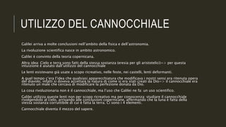 UTILIZZO DEL CANNOCCHIALE
Galilei arriva a molte conclusioni nell’ambito della fisica e dell’astronomia.
La rivoluzione scientifica nasce in ambito astronomico.
Galilei è convinto della teoria copernicana.
Altra idea: Cielo e terra sono fatti della stessa sostanza (eresia per gli aristotelici)=> per questa
intuizione è aiutato dall’utilizzo del cannocchiale
Le lenti esistevano già usate a scopo ricreativo, nelle feste, nei castelli, lenti deformanti.
A quel tempo c’era l’idea che qualsiasi apparecchiatura che modificava i nostri sensi era ritenuta opera
del diavolo, infatti si doveva accettare la natura di come si era stati creati da Dio=> il cannocchiale era
ritenuto un male che cercava di modificare la perfezione donata da Dio.
La cosa rivoluzionaria non è il cannocchiale, ma l’uso che Galilei ne fa: un uso scientifico.
Galilei utilizza queste lenti non per scopo ricreativo ma per conoscenza: studiare il cannocchiale
rivolgendolo al cielo, arrivando alle conclusioni copernicane, affermando che la luna è fatta della
stessa sostanza corruttibile di cui è fatta la terra. Ci sono i 4 elementi.
Cannocchiale diventa il mezzo del sapere.
 