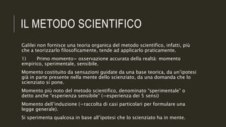 IL METODO SCIENTIFICO
Galilei non fornisce una teoria organica del metodo scientifico, infatti, più
che a teorizzarlo filosoficamente, tende ad applicarlo praticamente.
1) Primo momento= osservazione accurata della realtà: momento
empirico, sperimentale, sensibile.
Momento costituito da sensazioni guidate da una base teorica, da un’ipotesi
già in parte presente nella mente dello scienziato, da una domanda che lo
scienziato si pone.
Momento più noto del metodo scientifico, denominato “sperimentale” o
detto anche “esperienza sensibile” (=esperienza dei 5 sensi)
Momento dell’induzione (=raccolta di casi particolari per formulare una
legge generale).
Si sperimenta qualcosa in base all’ipotesi che lo scienziato ha in mente.
 