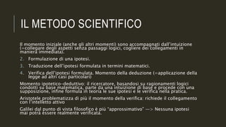 IL METODO SCIENTIFICO
Il momento iniziale (anche gli altri momenti) sono accompagnati dall’intuizione
(=collegare degli aspetti senza passaggi logici, cogliere dei collegamenti in
maniera immediata).
2. Formulazione di una ipotesi.
3. Traduzione dell’ipotesi formulata in termini matematici.
4. Verifica dell’ipotesi formulata. Momento della deduzione (=applicazione della
legge ad altri casi particolari)
Momento ipotetico-deduttivo: il ricercatore, basandosi su ragionamenti logici
condotti su base matematica, parte da una intuizione di base e procede con una
supposizione, infine formula in teoria le sue ipotesi e le verifica nella pratica.
Aristotele problematizza di più il momento della verifica: richiede il collegamento
con l’intelletto attivo
Galilei dal punto di vista filosofico è più “approssimativo” —> Nessuna ipotesi
mai potrà essere realmente verificata.
 